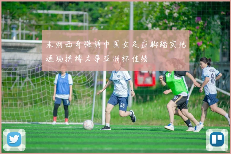 米利西奇强调中国女足应脚踏实地逐场拼搏力争亚洲杯佳绩