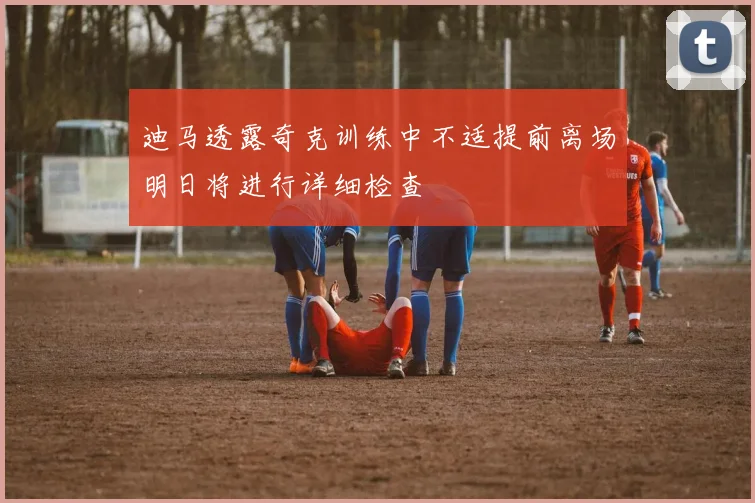迪马透露奇克训练中不适提前离场明日将进行详细检查