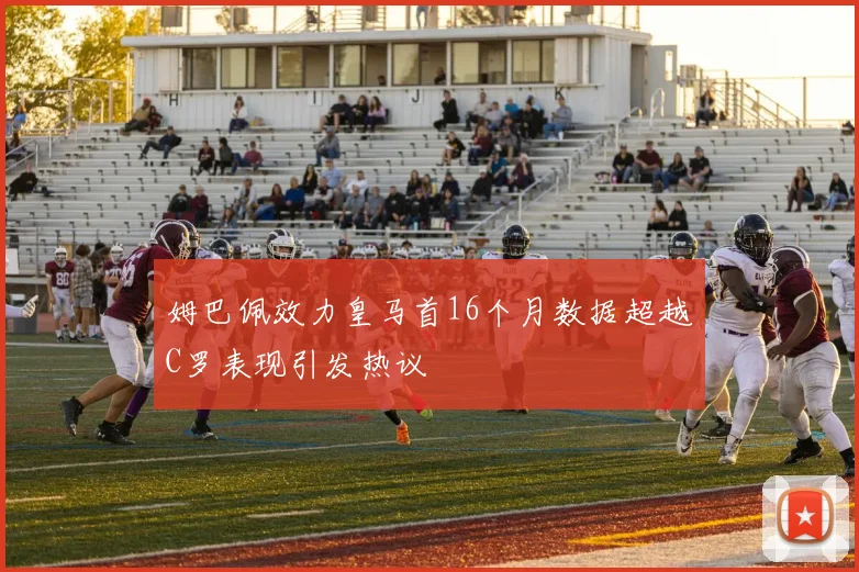 姆巴佩效力皇马首16个月数据超越C罗表现引发热议