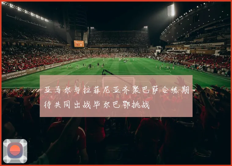 亚马尔与拉菲尼亚齐聚巴萨合练期待共同出战毕尔巴鄂挑战