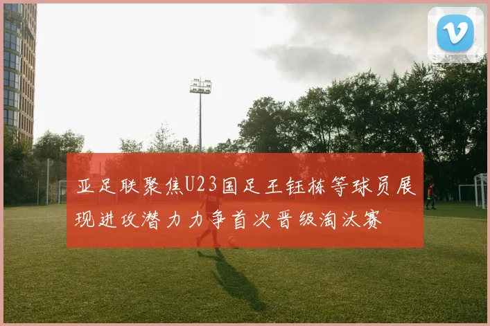 亚足联聚焦U23国足王钰栋等球员展现进攻潜力力争首次晋级淘汰赛