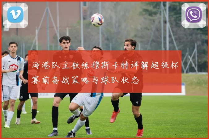 海港队主教练穆斯卡特详解超级杯赛前备战策略与球队状态
