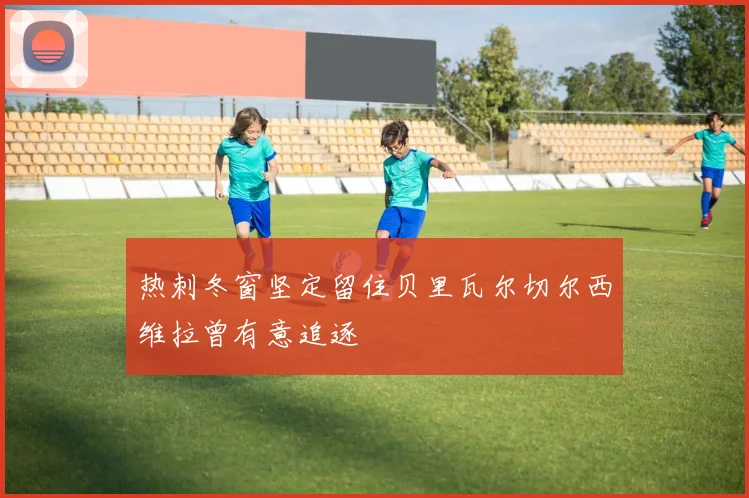 热刺冬窗坚定留住贝里瓦尔切尔西维拉曾有意追逐