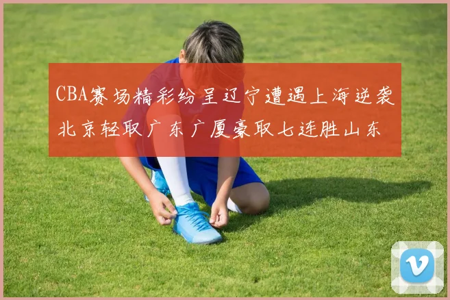 CBA赛场精彩纷呈辽宁遭遇上海逆袭北京轻取广东广厦豪取七连胜山东战胜新疆