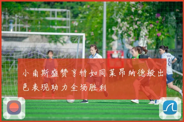 小南斯盛赞亨特如同莱昂纳德般出色表现助力全场胜利