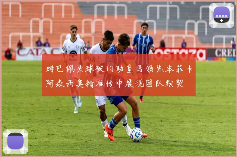 姆巴佩头球破门助皇马领先本菲卡阿森西奥精准传中展现团队默契