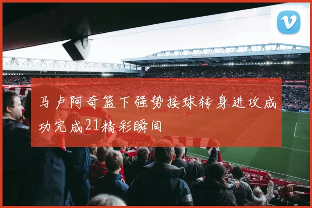 马卢阿奇篮下强势接球转身进攻成功完成21精彩瞬间