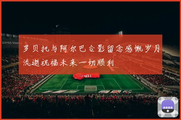 罗贝托与阿尔巴合影留念感慨岁月流逝祝福未来一切顺利