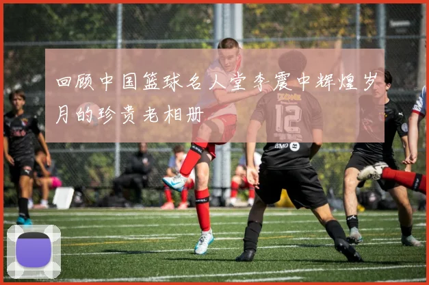 回顾中国篮球名人堂李震中辉煌岁月的珍贵老相册
