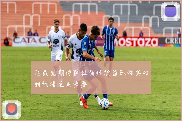 范戴克期待萨拉赫继续留队称其对利物浦至关重要
