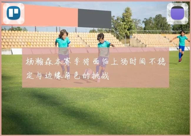 杨瀚森本赛季将面临上场时间不稳定与边缘角色的挑战