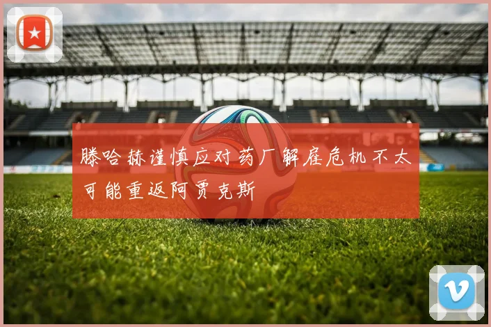 滕哈赫谨慎应对药厂解雇危机不太可能重返阿贾克斯