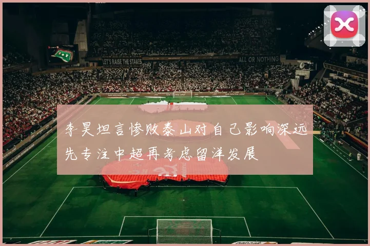 李昊坦言惨败泰山对自己影响深远先专注中超再考虑留洋发展