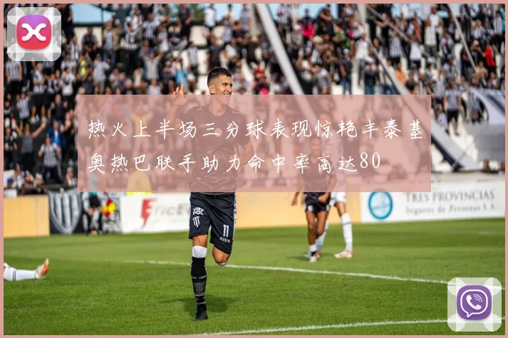 热火上半场三分球表现惊艳丰泰基奥热巴联手助力命中率高达80