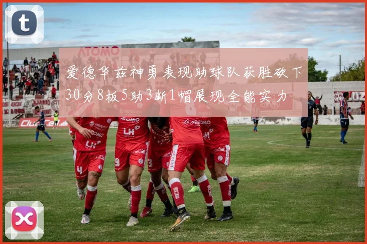 爱德华兹神勇表现助球队获胜砍下30分8板5助3断1帽展现全能实力