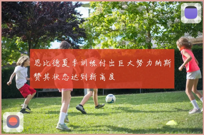 恩比德夏季训练付出巨大努力纳斯赞其状态达到新高度