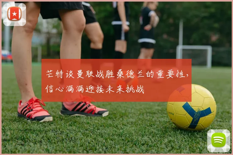 芒特谈曼联战胜桑德兰的重要性，信心满满迎接未来挑战