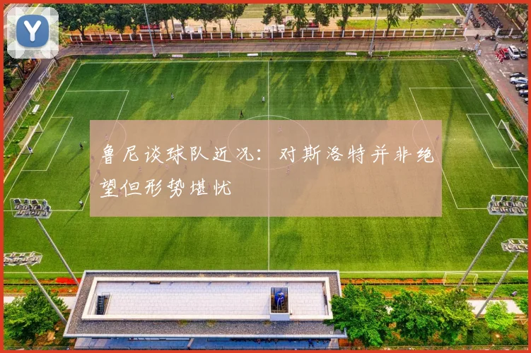 鲁尼谈球队近况：对斯洛特并非绝望但形势堪忧