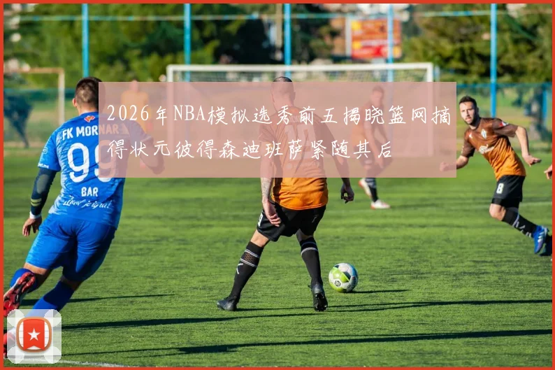 2026年NBA模拟选秀前五揭晓篮网摘得状元彼得森迪班萨紧随其后