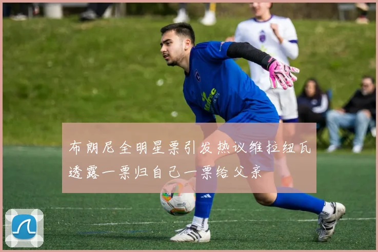布朗尼全明星票引发热议维拉纽瓦透露一票归自己一票给父亲