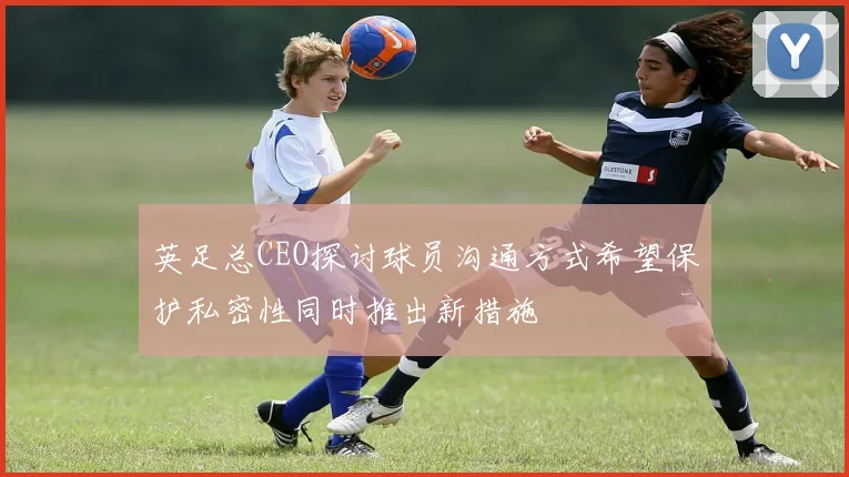 英足总CEO探讨球员沟通方式希望保护私密性同时推出新措施