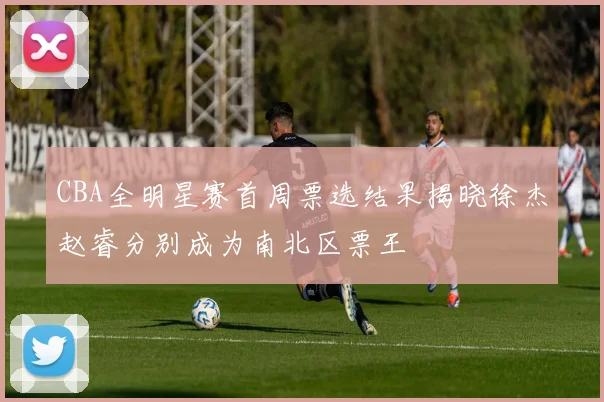 CBA全明星赛首周票选结果揭晓徐杰赵睿分别成为南北区票王