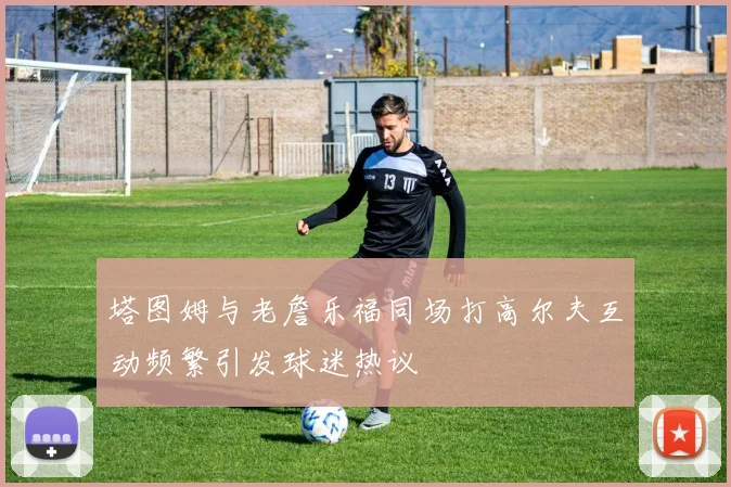 塔图姆与老詹乐福同场打高尔夫互动频繁引发球迷热议
