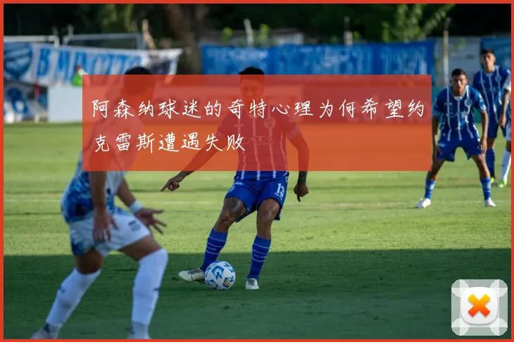 阿森纳球迷的奇特心理为何希望约克雷斯遭遇失败