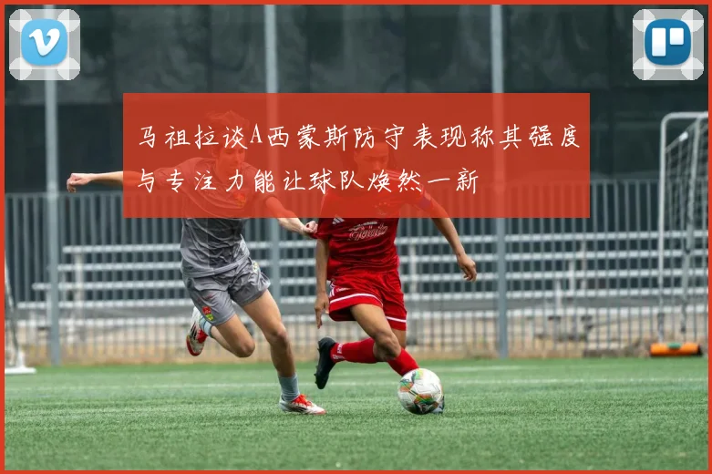 马祖拉谈A西蒙斯防守表现称其强度与专注力能让球队焕然一新