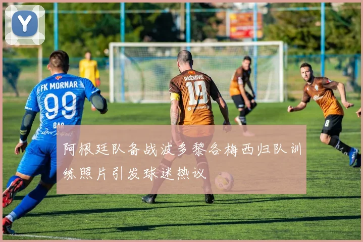 阿根廷队备战波多黎各梅西归队训练照片引发球迷热议