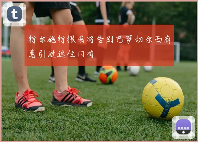 特尔施特根或将告别巴萨切尔西有意引进这位门将
