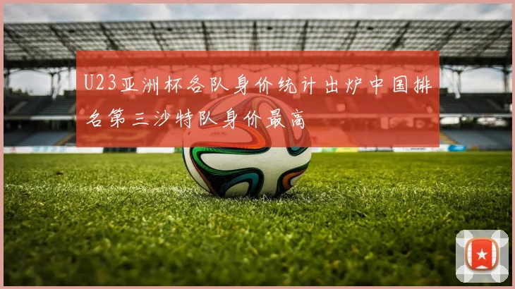 U23亚洲杯各队身价统计出炉中国排名第三沙特队身价最高