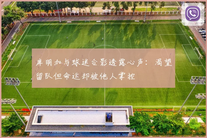 库明加与球迷合影透露心声：渴望留队但命运却被他人掌控