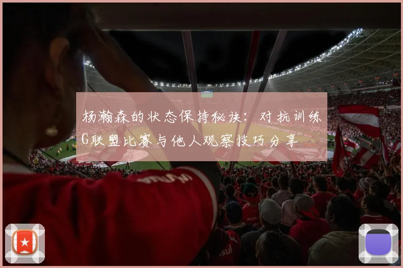 杨瀚森的状态保持秘诀：对抗训练G联盟比赛与他人观察技巧分享