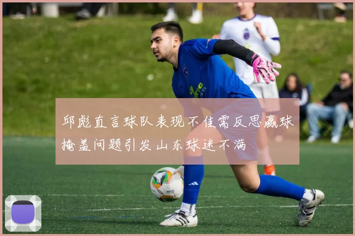 邱彪直言球队表现不佳需反思赢球掩盖问题引发山东球迷不满