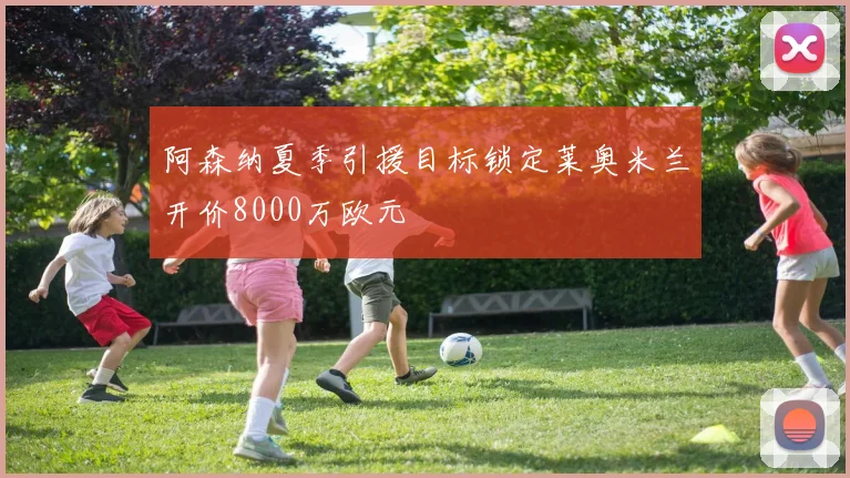 阿森纳夏季引援目标锁定莱奥米兰开价8000万欧元