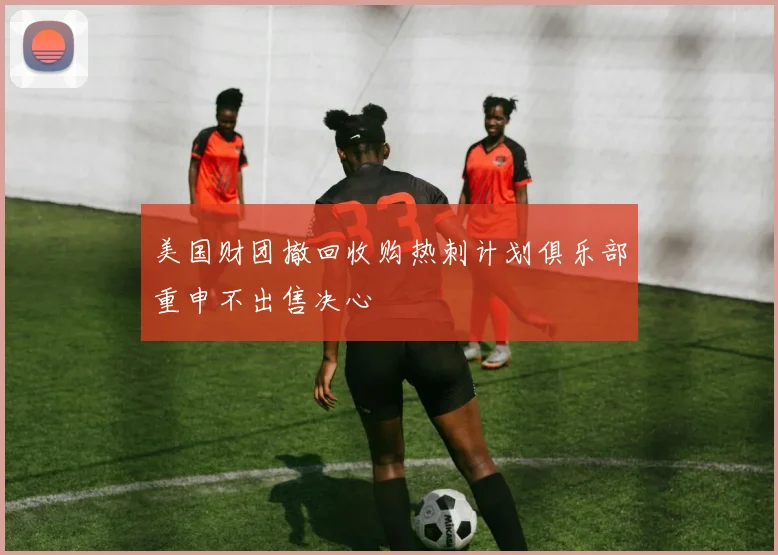 美国财团撤回收购热刺计划俱乐部重申不出售决心