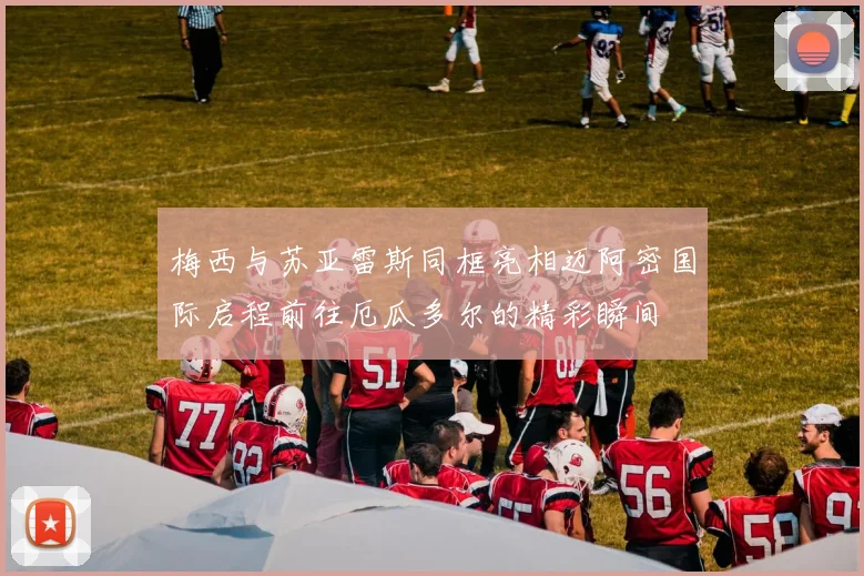 梅西与苏亚雷斯同框亮相迈阿密国际启程前往厄瓜多尔的精彩瞬间