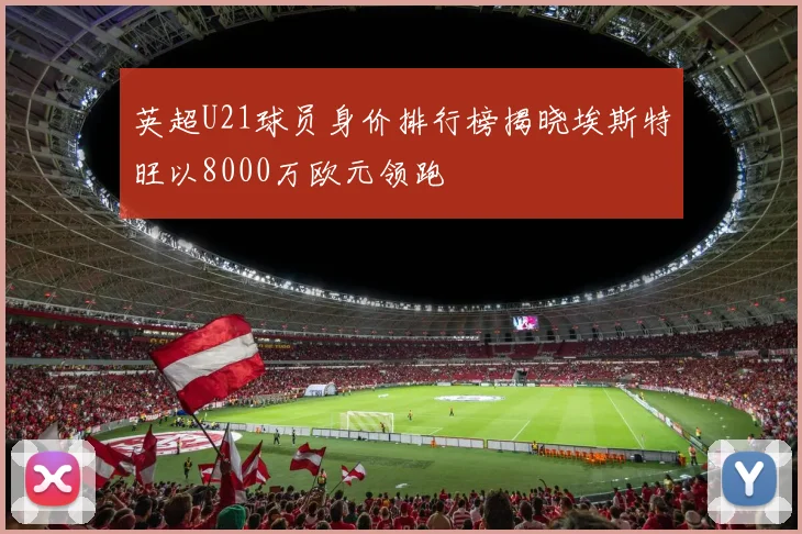 英超U21球员身价排行榜揭晓埃斯特旺以8000万欧元领跑