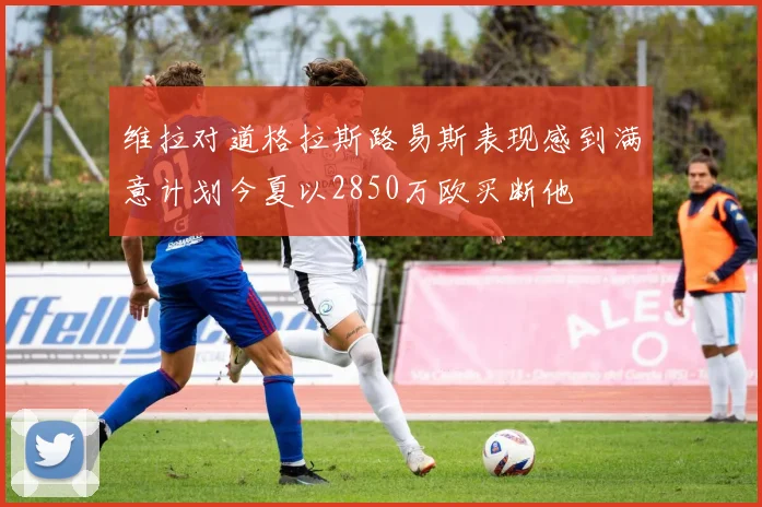 维拉对道格拉斯路易斯表现感到满意计划今夏以2850万欧买断他